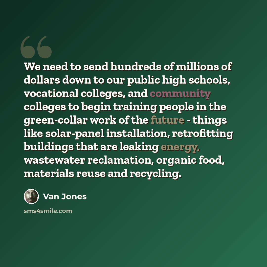“We need to send hundreds of millions of dollars down to our public high schools, vocational colleges, and community colleges to begin training people in the green-collar work of the future - things like solar-panel installation, retrofitting buildings that are leaking energy, wastewater…” quote by Van Jones