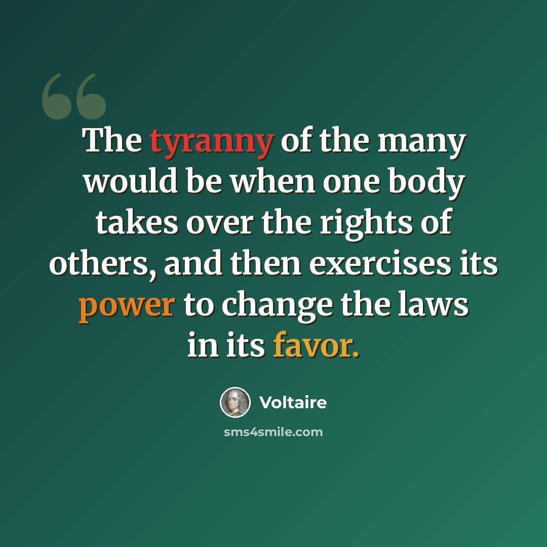 “The tyranny of the many would be when one body takes over the rights of others, and then exercises its power to change the laws in its favor.” quote by Voltaire