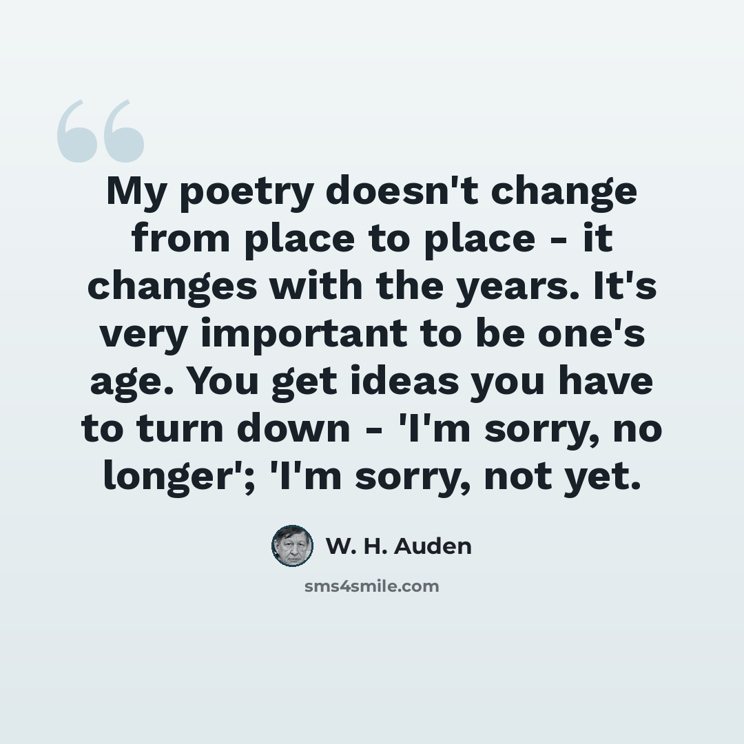 “My poetry doesn't change from place to place - it changes with the years. It's very important to be one's age. You get ideas you have to turn down - 'I'm sorry, no longer'; 'I'm sorry, not yet.” quote by W. H. Auden