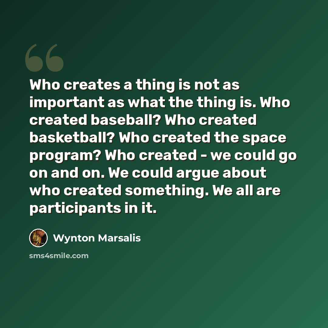 “Who creates a thing is not as important as what the thing is. Who created baseball? Who created basketball? Who created the space program? Who created - we could go on and on. We could argue about who created something. We all are participants in it.” quote by Wynton Marsalis