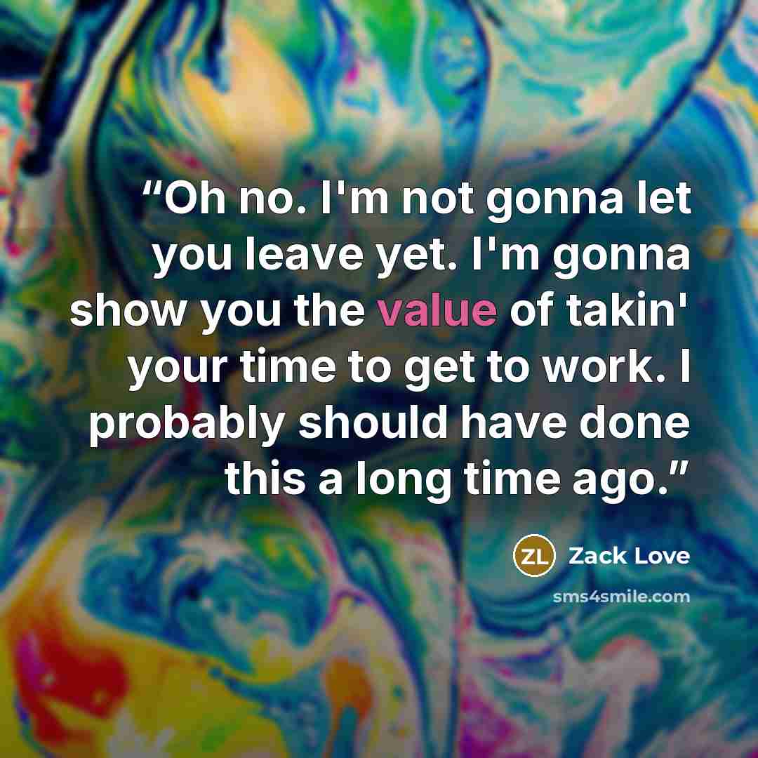 “Oh no. I'm not gonna let you leave yet. I'm gonna show you the value of takin' your time to get to work. I probably should have done this a long time ago.” quote by Zack Love