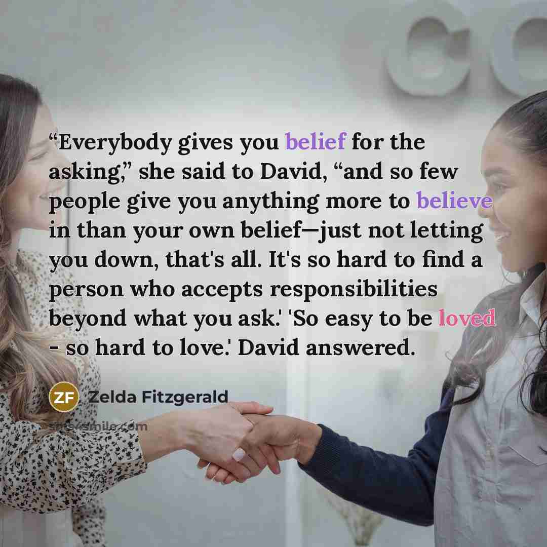 ““Everybody gives you belief for the asking,” she said to David, “and so few people give you anything more to believe in than your own belief—just not letting you down, that's all. It's so hard to find a person who accepts responsibilities beyond what you ask.' 'So easy to be loved - so hard to…” quote by Zelda Fitzgerald