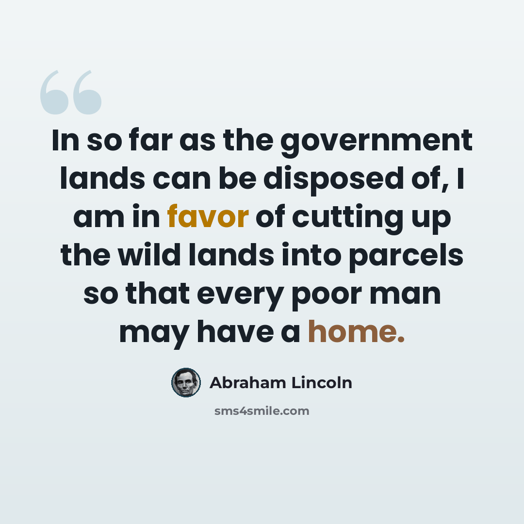 “In so far as the government lands can be disposed of, I am in favor of cutting up the wild lands into parcels so that every poor man may have a home.” quote by Abraham Lincoln