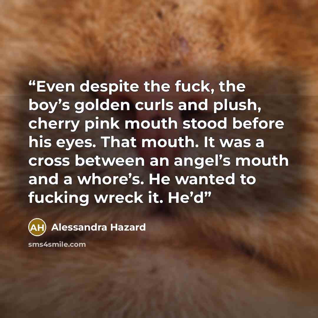 “Even despite the fuck, the boy’s golden curls and plush, cherry pink mouth stood before his eyes. That mouth. It was a cross between an angel’s mouth and a whore’s. He wanted to fucking wreck it. He’d” quote by Alessandra Hazard