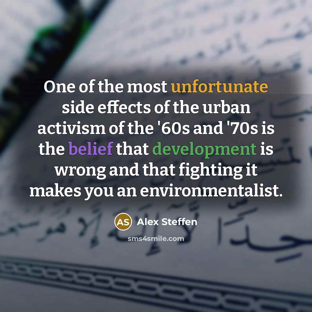 “One of the most unfortunate side effects of the urban activism of the '60s and '70s is the belief that development is wrong and that fighting it makes you an environmentalist.” quote by Alex Steffen
