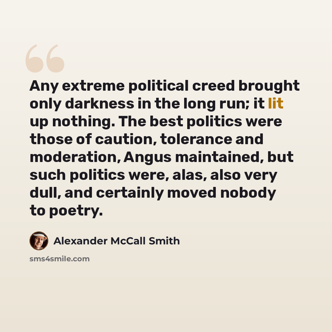“Any extreme political creed brought only darkness in the long run; it lit up nothing. The best politics were those of caution, tolerance and moderation, Angus maintained, but such politics were, alas, also very dull, and certainly moved nobody to poetry.” quote by Alexander McCall Smith