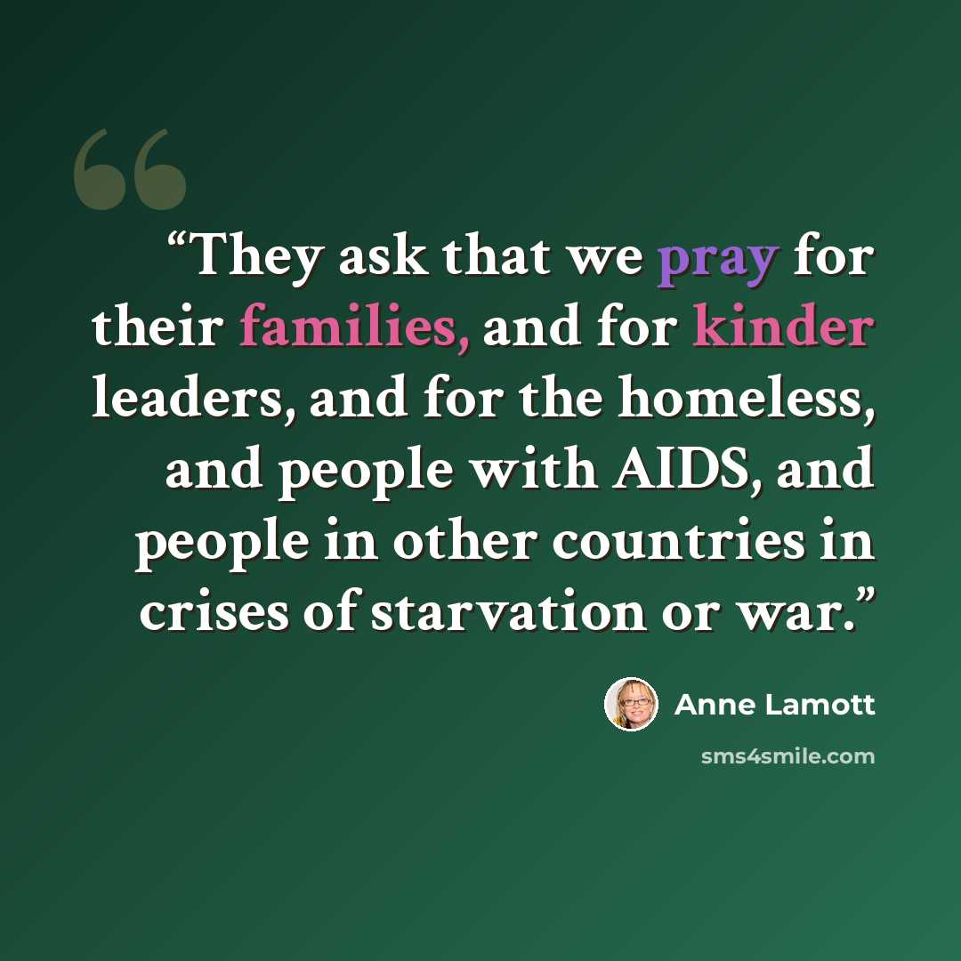 “They ask that we pray for their families, and for kinder leaders, and for the homeless, and people with AIDS, and people in other countries in crises of starvation or war.” quote by Anne Lamott