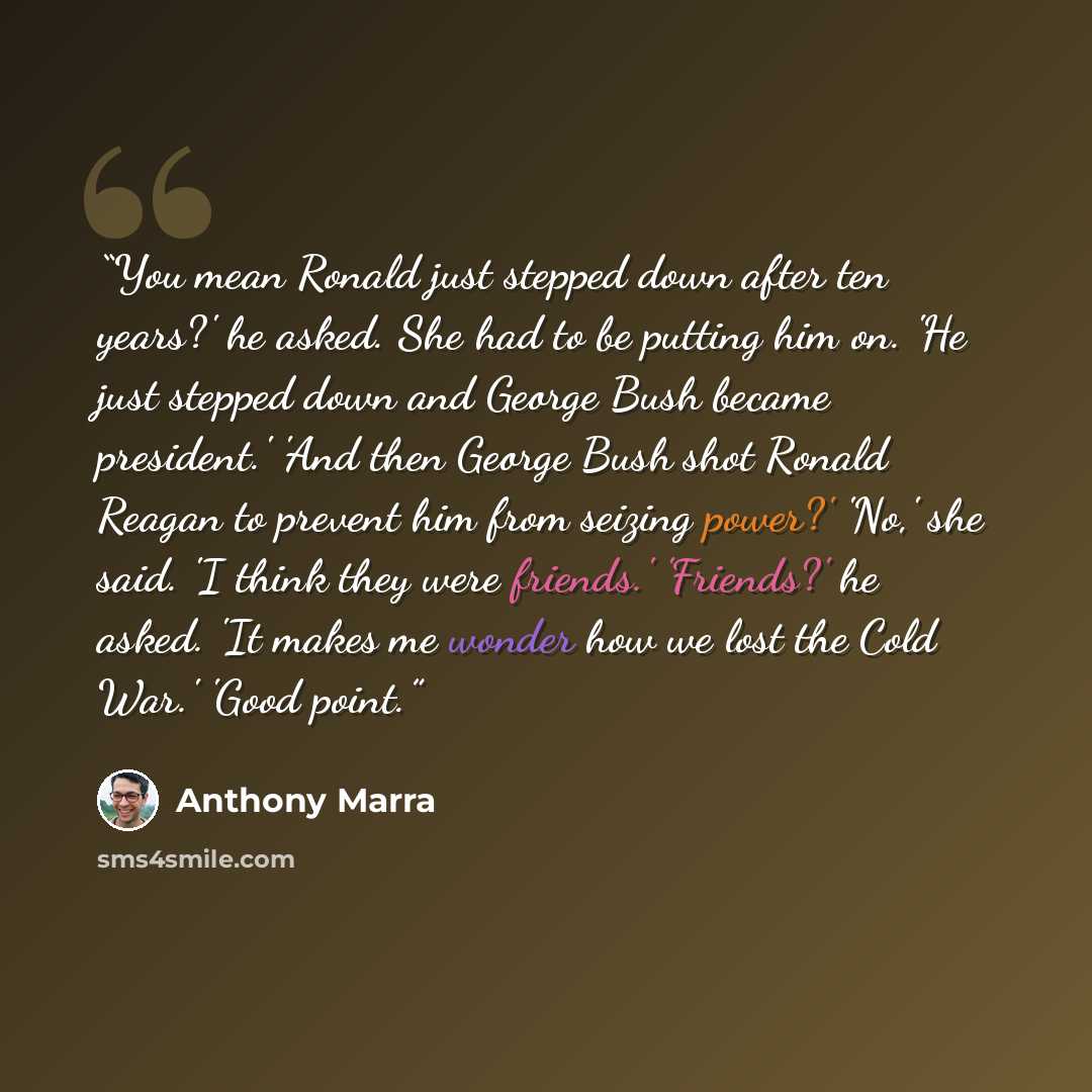 “You mean Ronald just stepped down after ten years?' he asked. She had to be putting him on. 'He just stepped down and George Bush became president.' 'And then George Bush shot Ronald Reagan to prevent him from seizing power?' 'No,' she said. 'I think they were friends.' 'Friends?' he asked. 'It…” quote by Anthony Marra