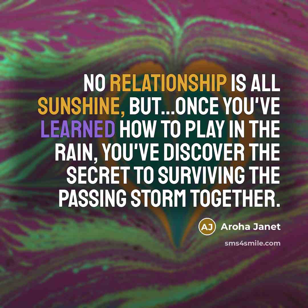 “No relationship is all sunshine, but…once you've learned how to play in the rain, you've discover the secret to surviving the passing storm together.” quote by Aroha Janet