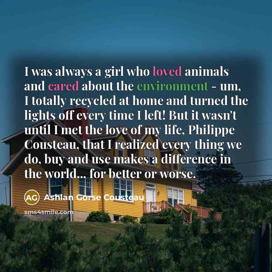 “I was always a girl who loved animals and cared about the environment - um, I totally recycled at home and turned the lights off every time I left! But it wasn't until I met the love of my life, Philippe Cousteau, that I realized every thing we do, buy and use makes a difference in the world…” quote by Ashlan Gorse Cousteau