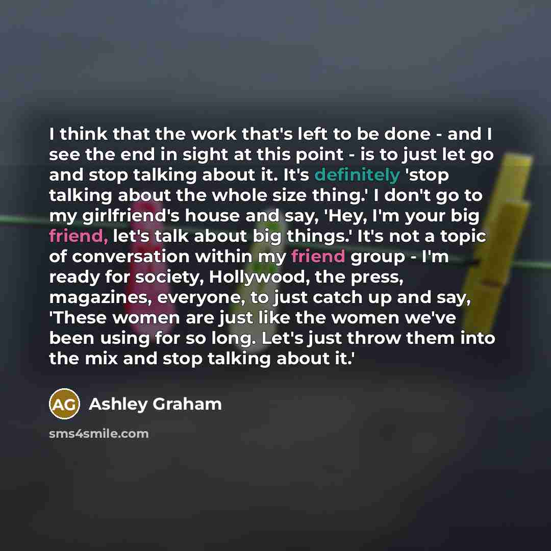 “I think that the work that's left to be done - and I see the end in sight at this point - is to just let go and stop talking about it. It's definitely 'stop talking about the whole size thing.' I don't go to my girlfriend's house and say, 'Hey, I'm your big friend, let's talk about big things.'…” quote by Ashley Graham
