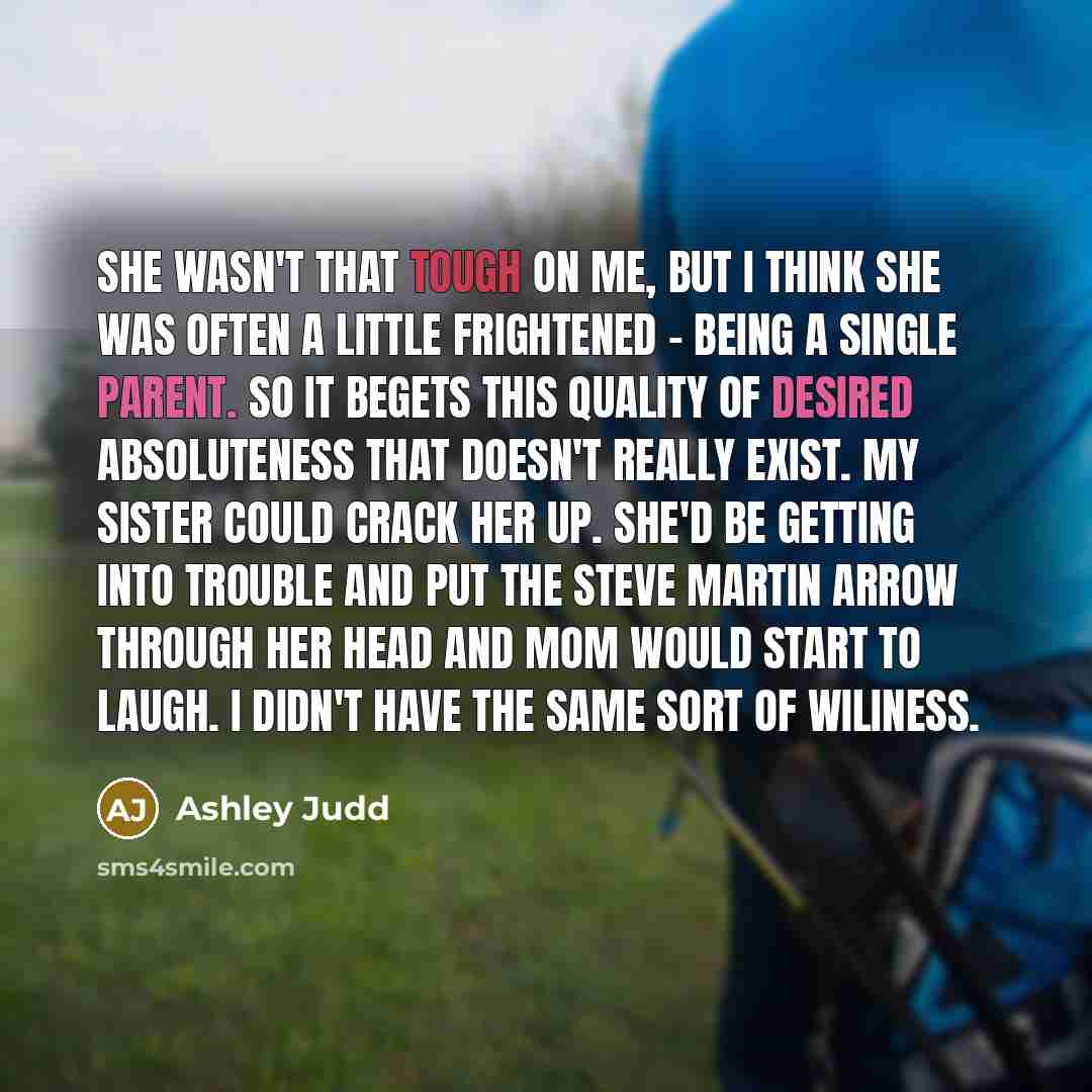 “She wasn't that tough on me, but I think she was often a little frightened - being a single parent. So it begets this quality of desired absoluteness that doesn't really exist. My sister could crack her up. She'd be getting into trouble and put the Steve Martin arrow through her head and mom would…” quote by Ashley Judd