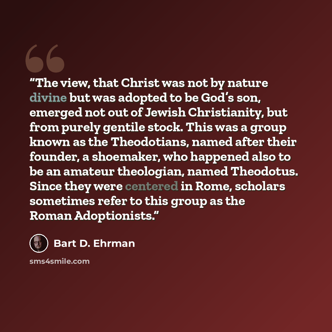 “The view, that Christ was not by nature divine but was adopted to be God’s son, emerged not out of Jewish Christianity, but from purely gentile stock. This was a group known as the Theodotians, named after their founder, a shoemaker, who happened also to be an amateur theologian, named Theodotus…” quote by Bart D. Ehrman