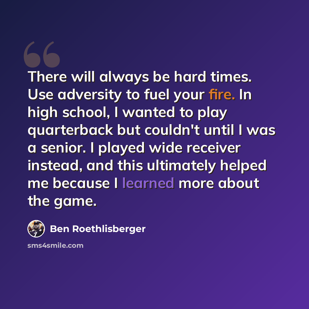 “There will always be hard times. Use adversity to fuel your fire. In high school, I wanted to play quarterback but couldn't until I was a senior. I played wide receiver instead, and this ultimately helped me because I learned more about the game.” quote by Ben Roethlisberger