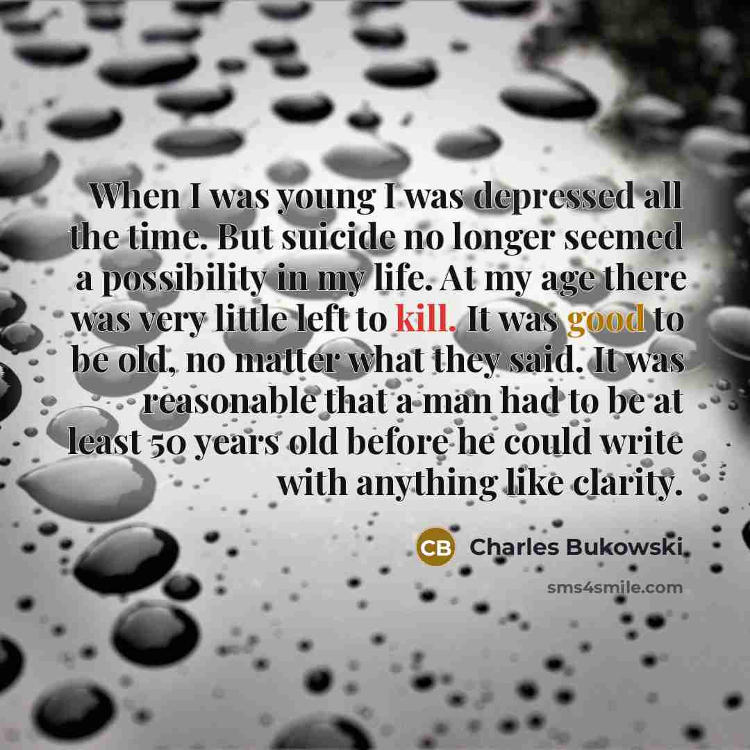“When I was young I was depressed all the time. But suicide no longer seemed a possibility in my life. At my age there was very little left to kill. It was good to be old, no matter what they said. It was reasonable that a man had to be at least 50 years old before he could write with anything like…” quote by Charles Bukowski