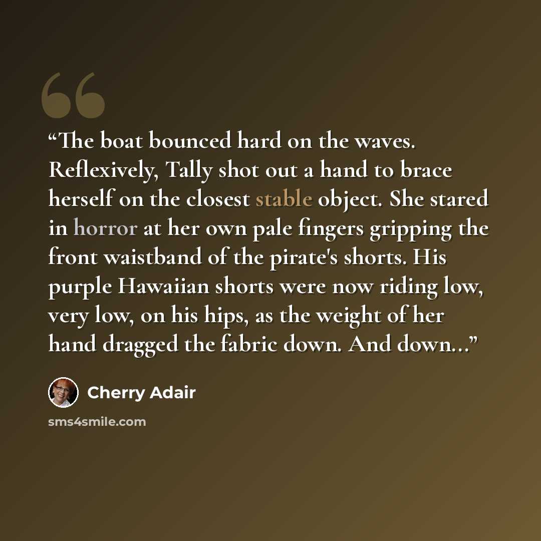 “The boat bounced hard on the waves. Reflexively, Tally shot out a hand to brace herself on the closest stable object. She stared in horror at her own pale fingers gripping the front waistband of the pirate's shorts. His purple Hawaiian shorts were now riding low, very low, on his hips, as the…” quote by Cherry Adair