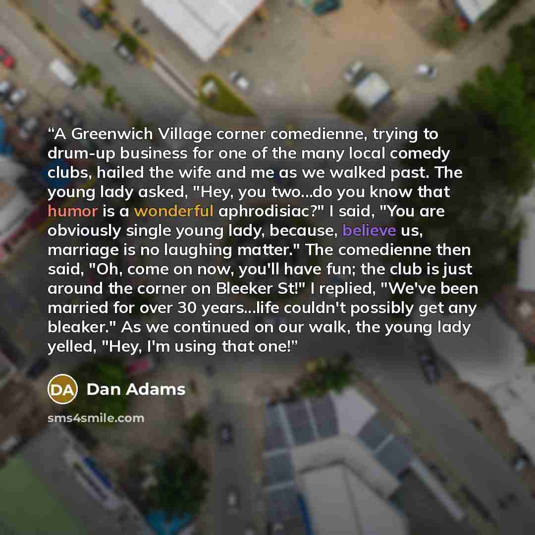 “A Greenwich Village corner comedienne, trying to drum-up business for one of the many local comedy clubs, hailed the wife and me as we walked past. The young lady asked, "Hey, you two...do you know that humor is a wonderful aphrodisiac?" I said, "You are obviously single young lady, because…” quote by Dan Adams