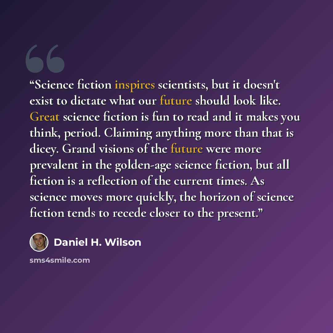 “Science fiction inspires scientists, but it doesn't exist to dictate what our future should look like. Great science fiction is fun to read and it makes you think, period. Claiming anything more than that is dicey. Grand visions of the future were more prevalent in the golden-age science fiction…” quote by Daniel H. Wilson