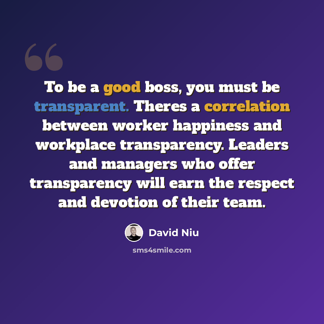 “To be a good boss, you must be transparent. Theres a correlation between worker happiness and workplace transparency. Leaders and managers who offer transparency will earn the respect and devotion of their team.” quote by David Niu