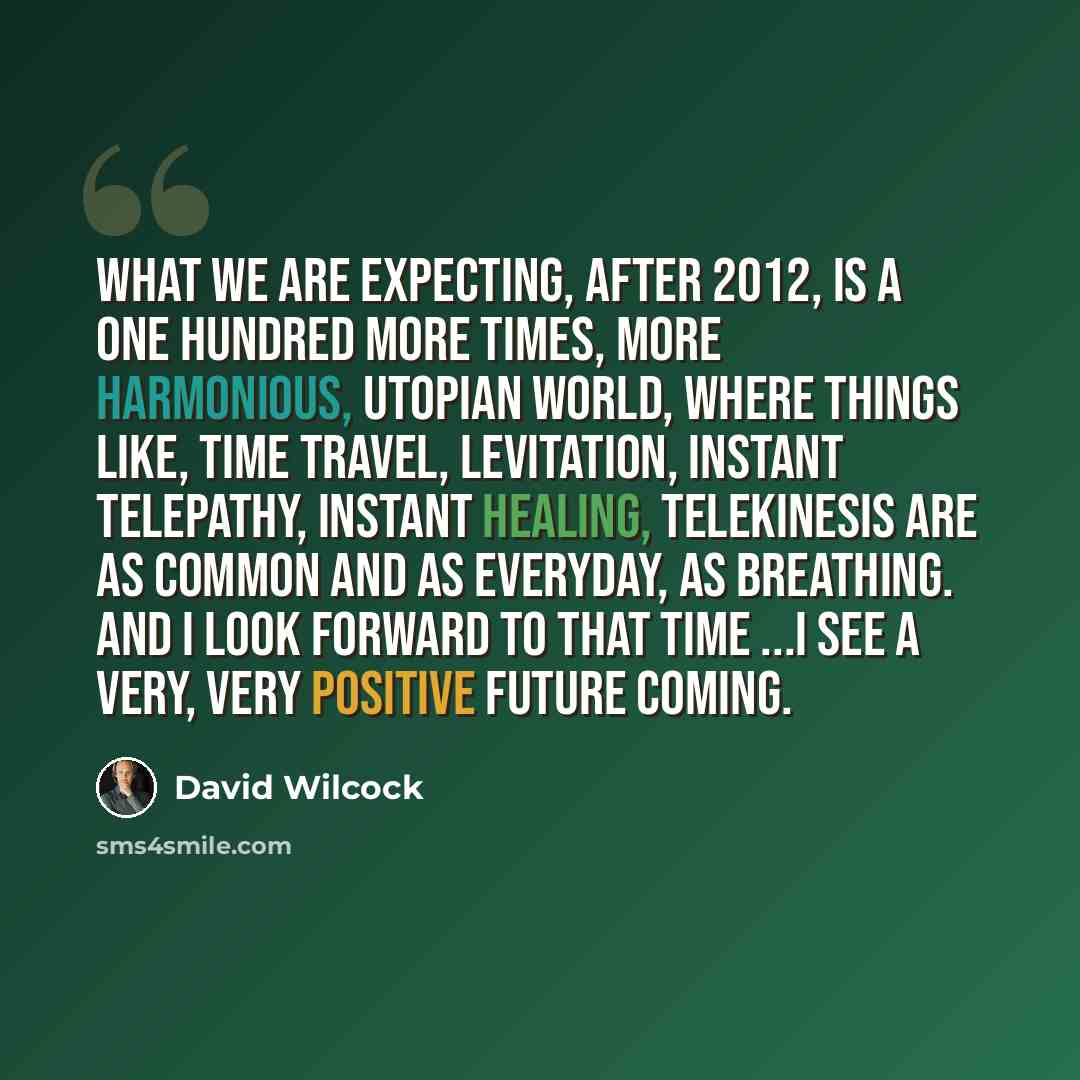 “What we are expecting, after 2012, is a one hundred more times, more harmonious, Utopian world, where things like, time travel, levitation, instant telepathy, instant healing, telekinesis are as common and as everyday, as breathing. And I look forward to that time ...I see a very, very positive…” quote by David Wilcock