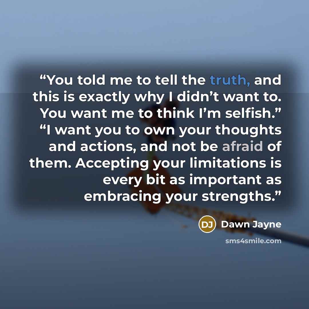“You told me to tell the truth, and this is exactly why I didn’t want to. You want me to think I’m selfish.” “I want you to own your thoughts and actions, and not be afraid of them. Accepting your limitations is every bit as important as embracing your strengths.” quote by Dawn Jayne