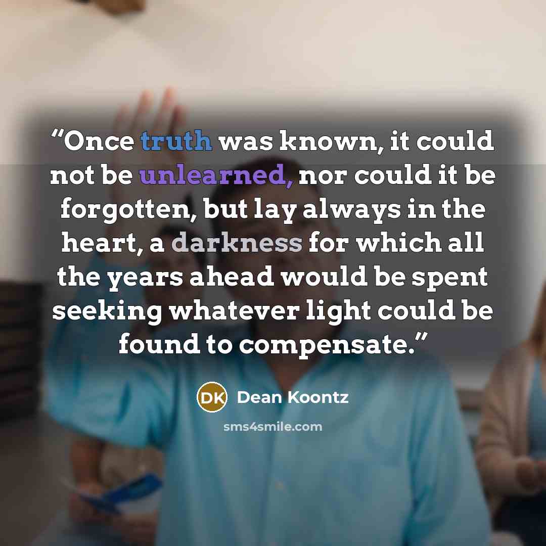 “Once truth was known, it could not be unlearned, nor could it be forgotten, but lay always in the heart, a darkness for which all the years ahead would be spent seeking whatever light could be found to compensate.” quote by Dean Koontz