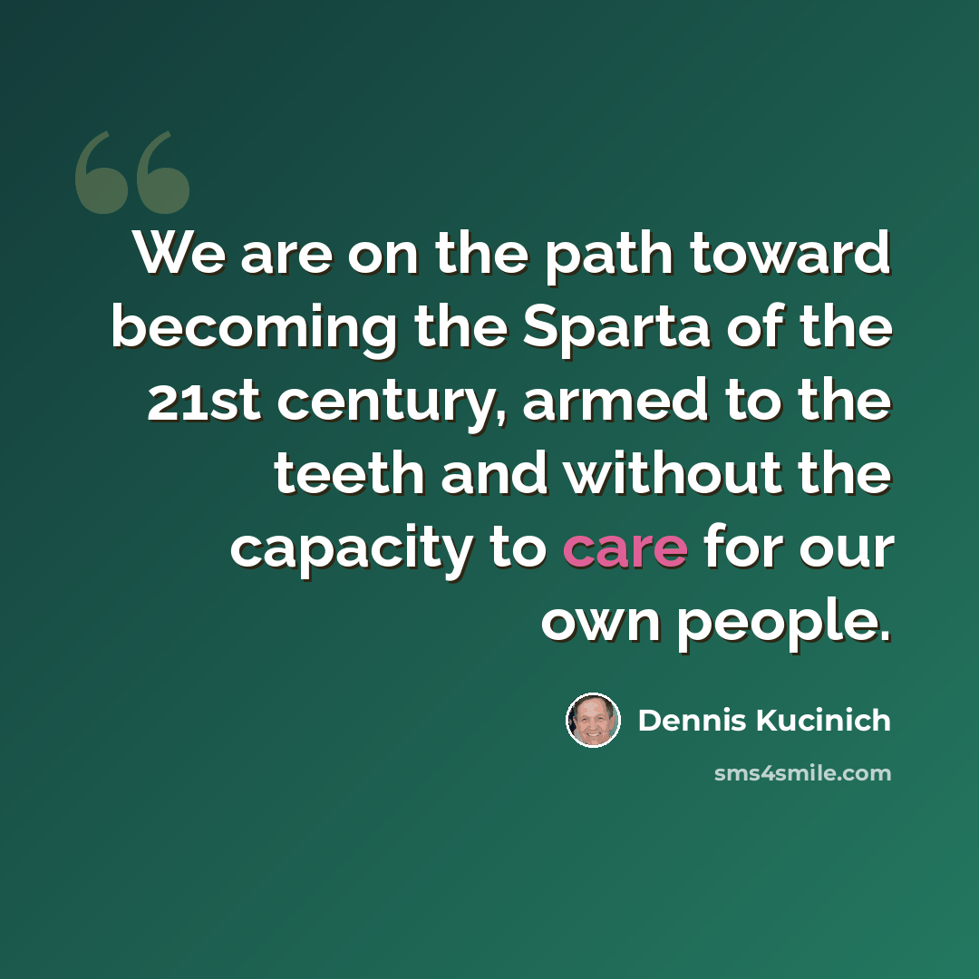 “We are on the path toward becoming the Sparta of the 21st century, armed to the teeth and without the capacity to care for our own people.” quote by Dennis Kucinich