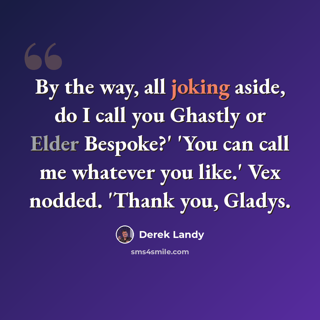 “By the way, all joking aside, do I call you Ghastly or Elder Bespoke?' 'You can call me whatever you like.' Vex nodded. 'Thank you, Gladys.” quote by Derek Landy