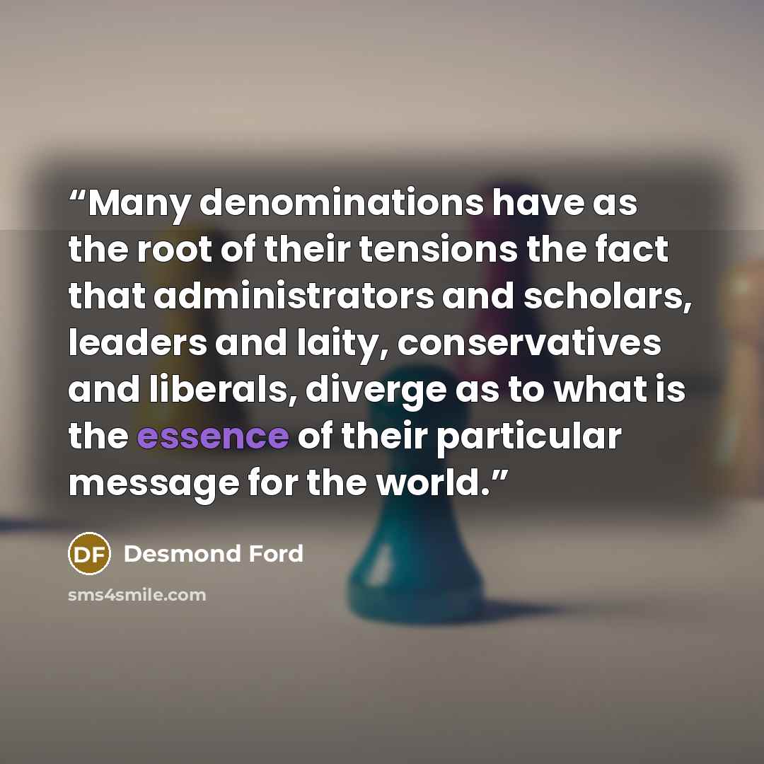 “Many denominations have as the root of their tensions the fact that administrators and scholars, leaders and laity, conservatives and liberals, diverge as to what is the essence of their particular message for the world.” quote by Desmond Ford