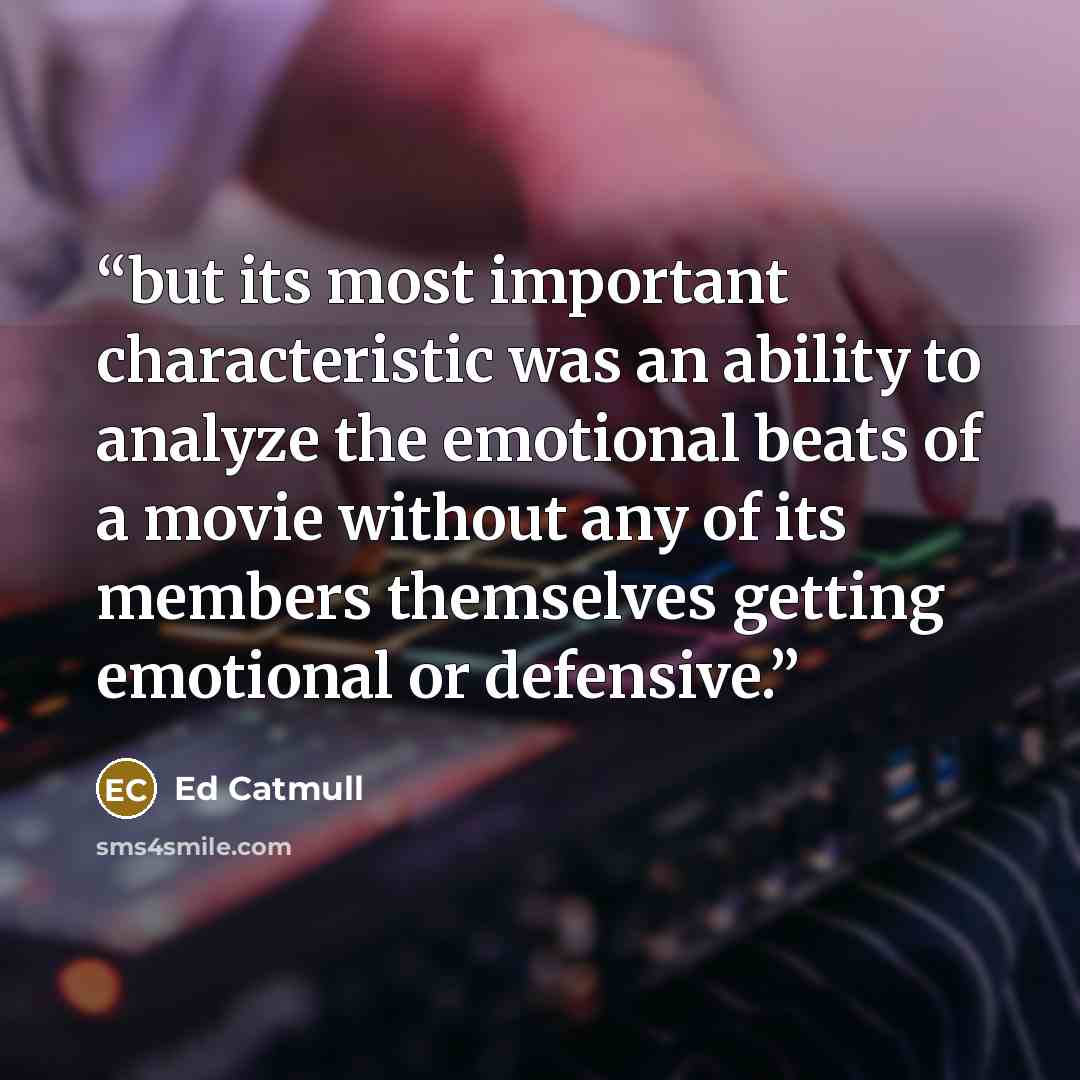 “but its most important characteristic was an ability to analyze the emotional beats of a movie without any of its members themselves getting emotional or defensive.” quote by Ed Catmull