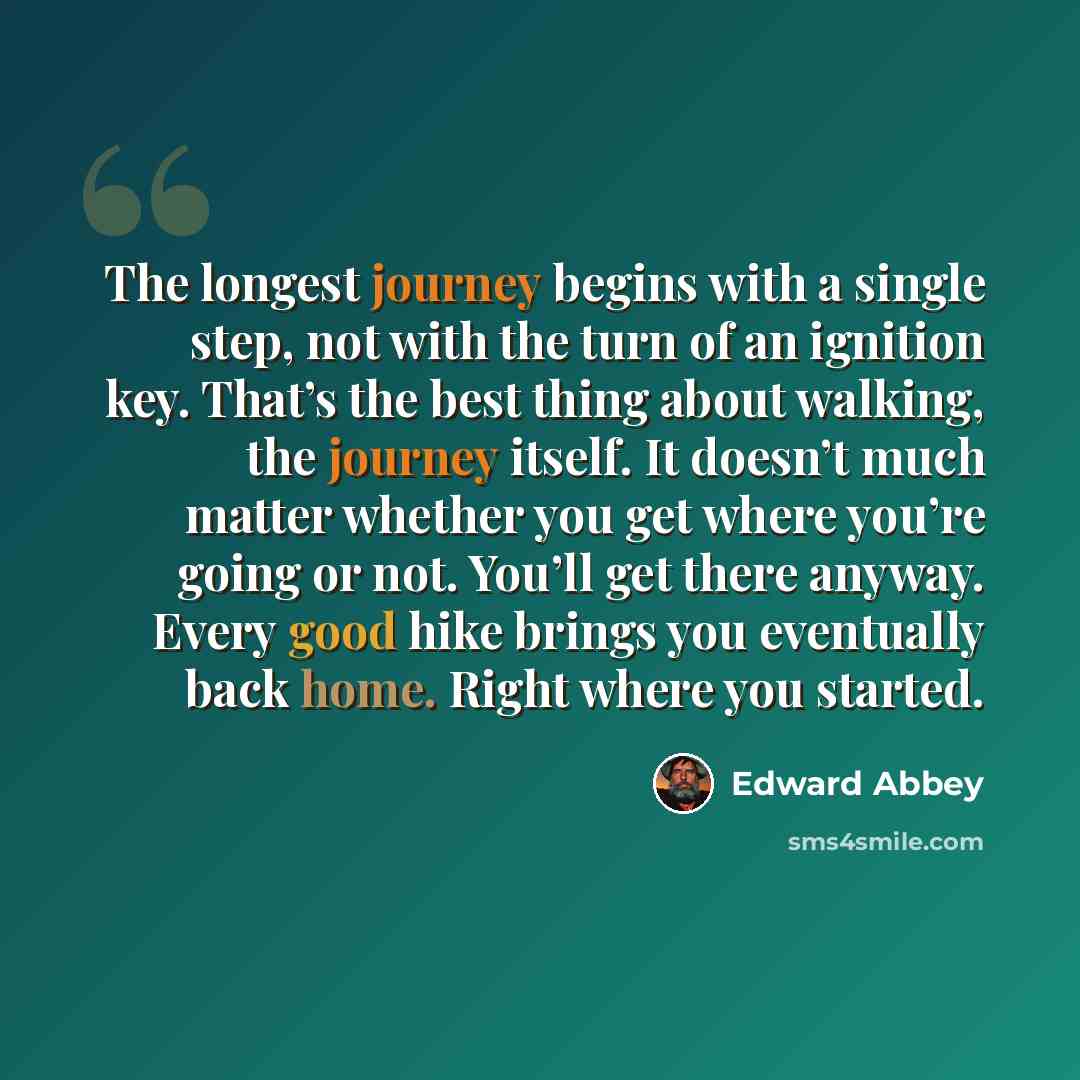 “The longest journey begins with a single step, not with the turn of an ignition key. That’s the best thing about walking, the journey itself. It doesn’t much matter whether you get where you’re going or not. You’ll get there anyway. Every good hike brings you eventually back home. Right where you…” quote by Edward Abbey