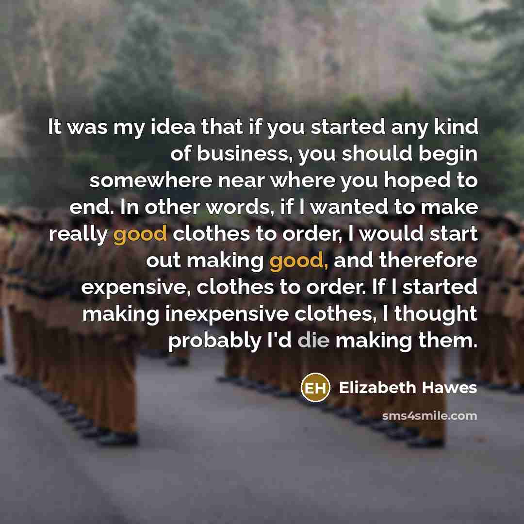 “It was my idea that if you started any kind of business, you should begin somewhere near where you hoped to end. In other words, if I wanted to make really good clothes to order, I would start out making good, and therefore expensive, clothes to order. If I started making inexpensive clothes, I…” quote by Elizabeth Hawes