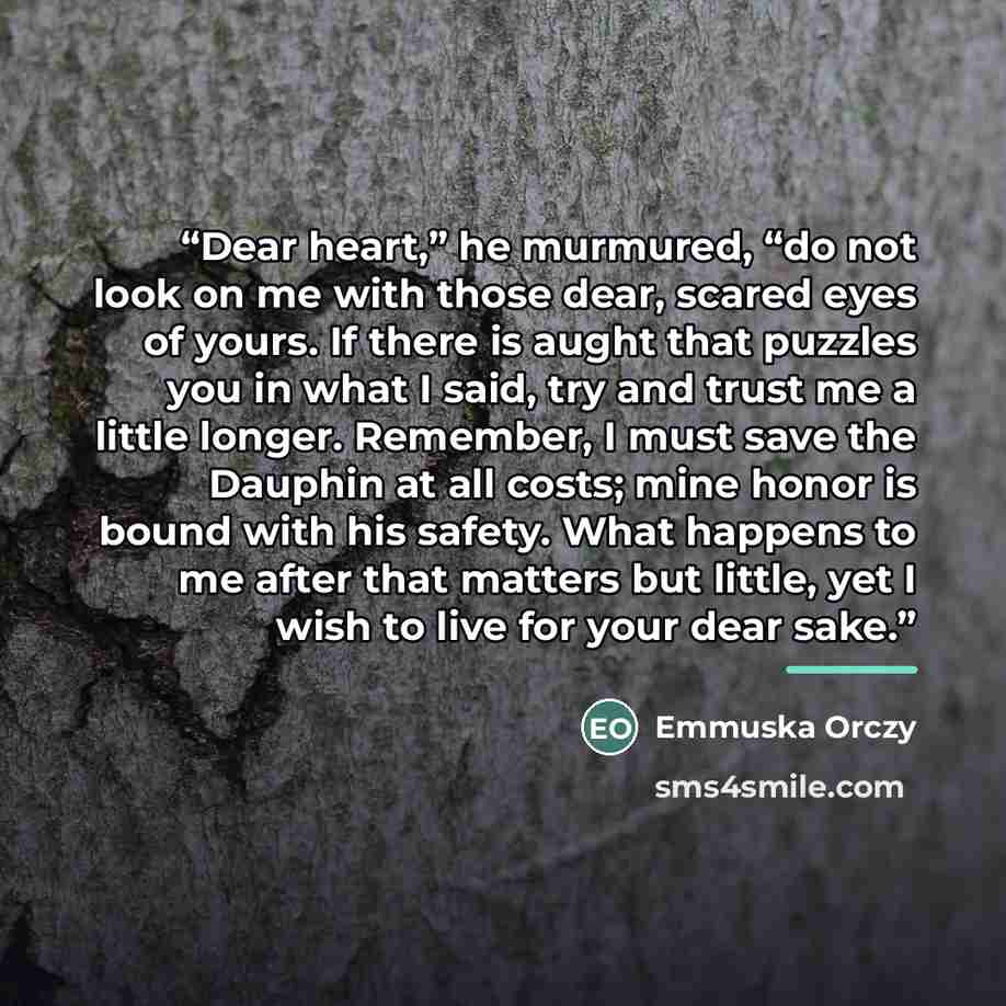 “Dear heart,” he murmured, “do not look on me with those dear, scared eyes of yours. If there is aught that puzzles you in what I said, try and trust me a little longer. Remember, I must save the Dauphin at all costs; mine honor is bound with his safety. What happens to me after that matters but…” quote by Emmuska Orczy