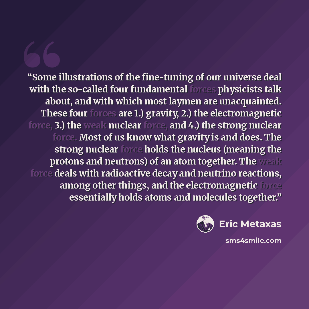 “Some illustrations of the fine-tuning of our universe deal with the so-called four fundamental forces physicists talk about, and with which most laymen are unacquainted. These four forces are 1.) gravity, 2.) the electromagnetic force, 3.) the weak nuclear force, and 4.) the strong nuclear force…” quote by Eric Metaxas