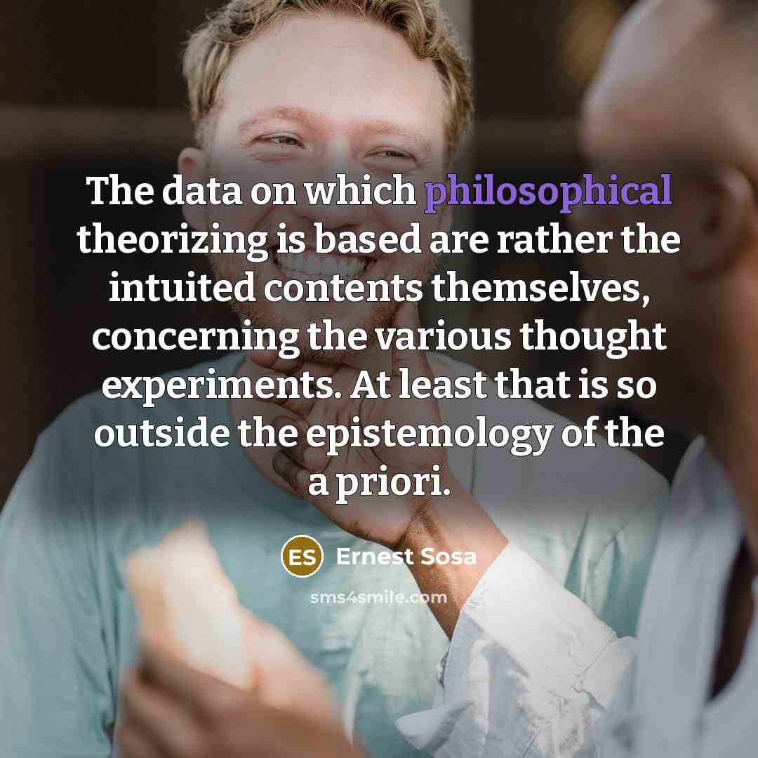 “The data on which philosophical theorizing is based are rather the intuited contents themselves, concerning the various thought experiments. At least that is so outside the epistemology of the a priori.” quote by Ernest Sosa