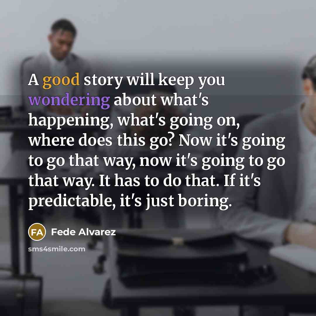 “A good story will keep you wondering about what's happening, what's going on, where does this go? Now it's going to go that way, now it's going to go that way. It has to do that. If it's predictable, it's just boring.” quote by Fede Alvarez