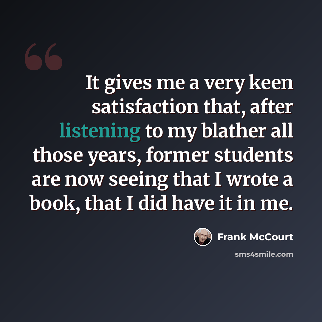 “It gives me a very keen satisfaction that, after listening to my blather all those years, former students are now seeing that I wrote a book, that I did have it in me.” quote by Frank McCourt