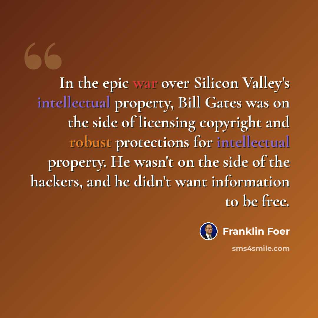 “In the epic war over Silicon Valley's intellectual property, Bill Gates was on the side of licensing copyright and robust protections for intellectual property. He wasn't on the side of the hackers, and he didn't want information to be free.” quote by Franklin Foer