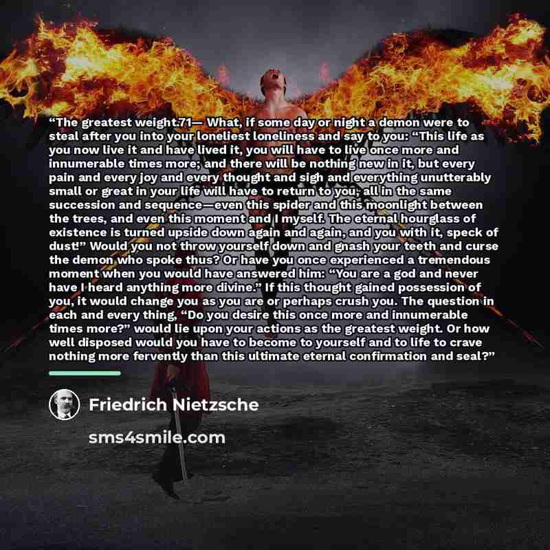 “The greatest weight.71— What, if some day or night a demon were to steal after you into your loneliest loneliness and say to you: “This life as you now live it and have lived it, you will have to live once more and innumerable times more; and there will be nothing new in it, but every pain and…” quote by Friedrich Nietzsche