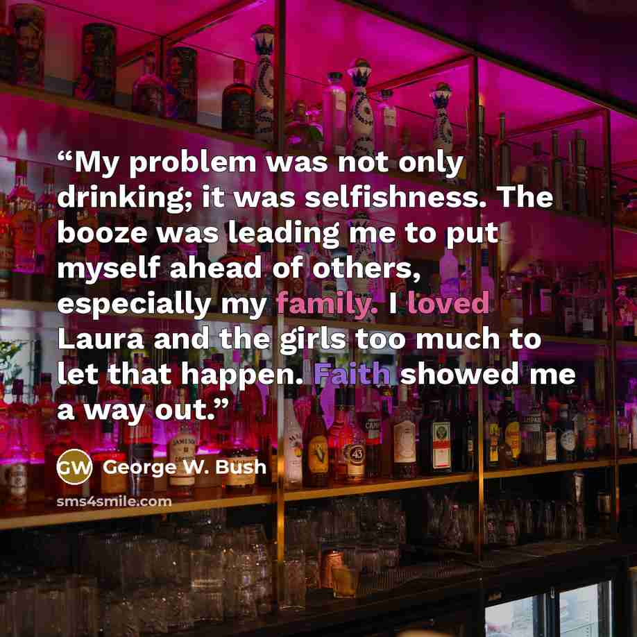 “My problem was not only drinking; it was selfishness. The booze was leading me to put myself ahead of others, especially my family. I loved Laura and the girls too much to let that happen. Faith showed me a way out.” quote by George W. Bush