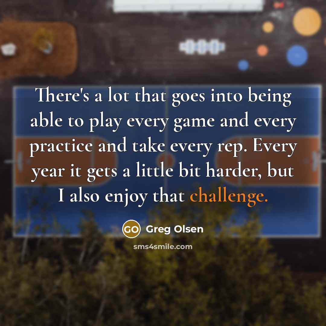 “There's a lot that goes into being able to play every game and every practice and take every rep. Every year it gets a little bit harder, but I also enjoy that challenge.” quote by Greg Olsen