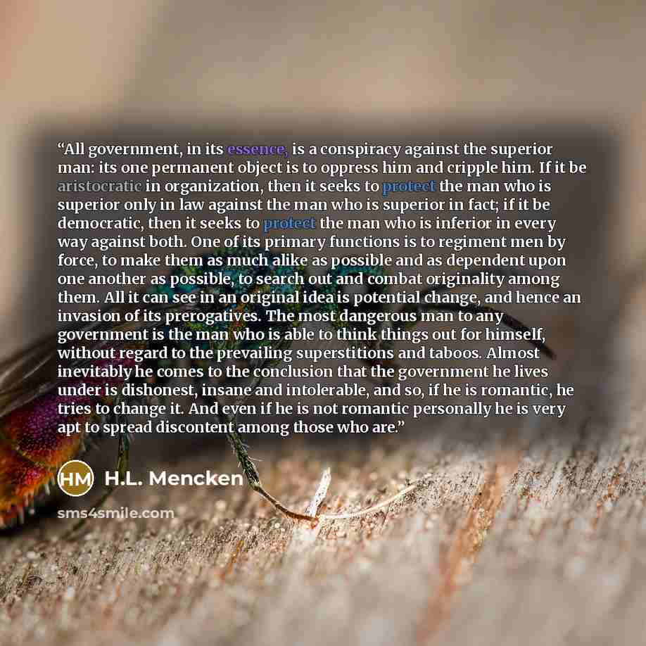 “All government, in its essence, is a conspiracy against the superior man: its one permanent object is to oppress him and cripple him. If it be aristocratic in organization, then it seeks to protect the man who is superior only in law against the man who is superior in fact; if it be democratic…” quote by H.L. Mencken