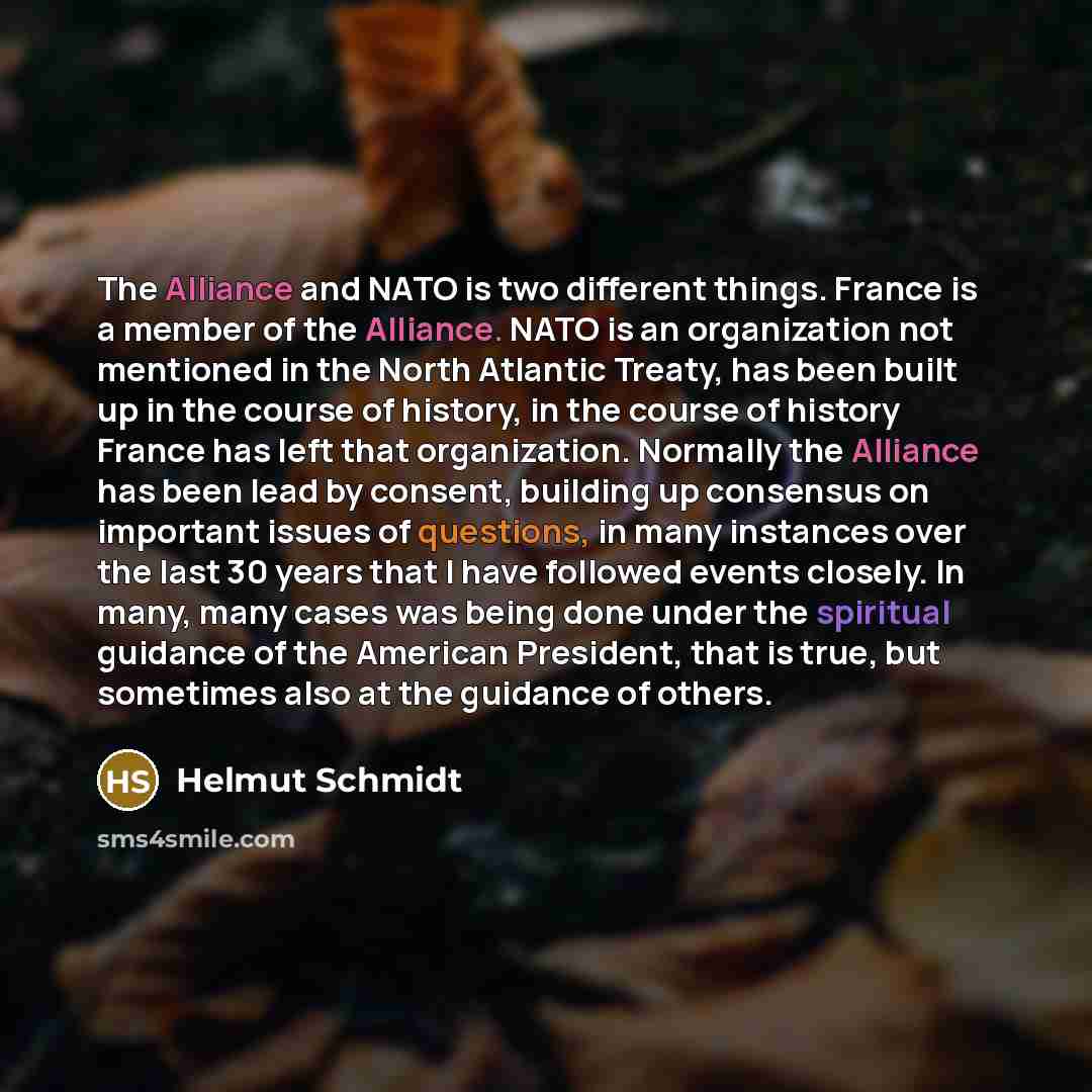 “The Alliance and NATO is two different things. France is a member of the Alliance. NATO is an organization not mentioned in the North Atlantic Treaty, has been built up in the course of history, in the course of history France has left that organization. Normally the Alliance has been lead by…” quote by Helmut Schmidt