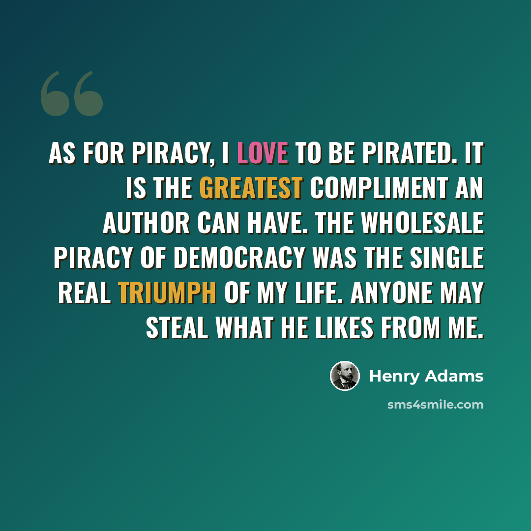 “As for piracy, I love to be pirated. It is the greatest compliment an author can have. The wholesale piracy of Democracy was the single real triumph of my life. Anyone may steal what he likes from me.” quote by Henry Adams