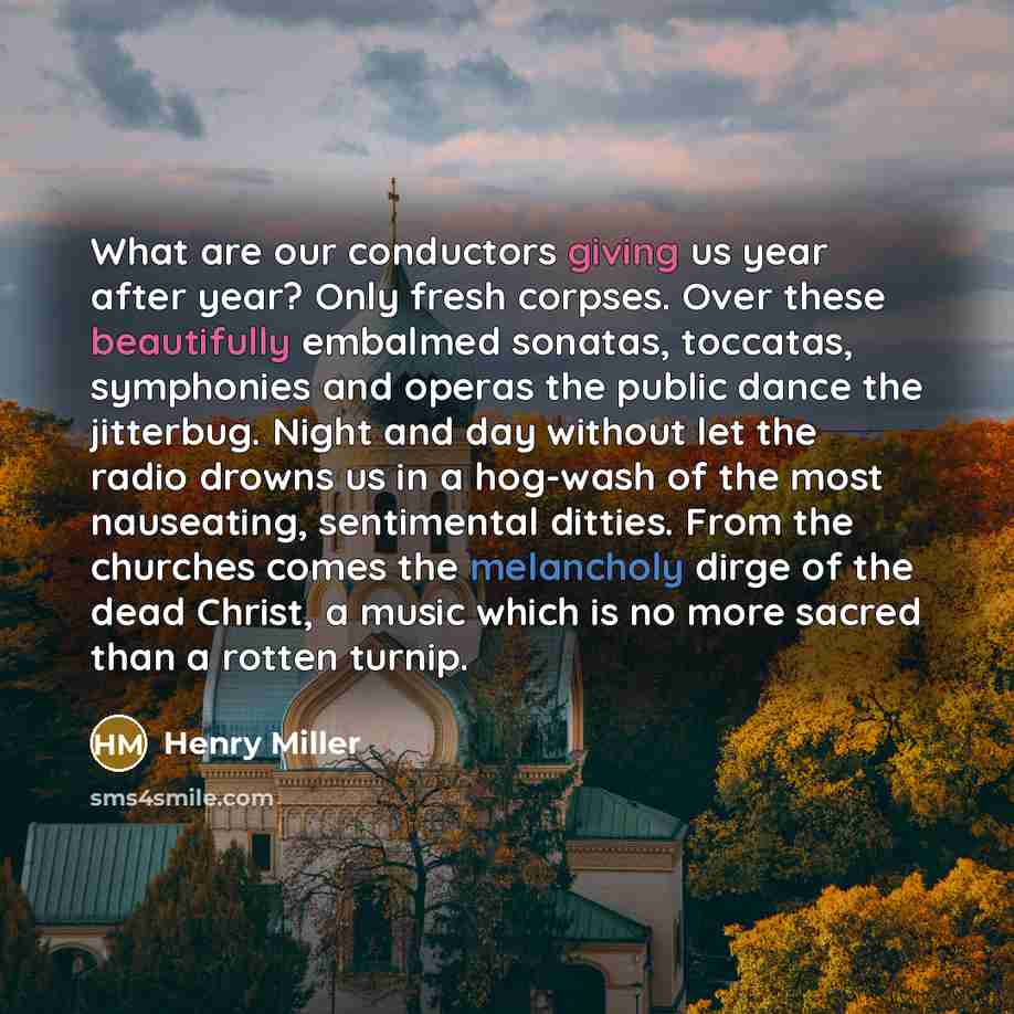 “What are our conductors giving us year after year? Only fresh corpses. Over these beautifully embalmed sonatas, toccatas, symphonies and operas the public dance the jitterbug. Night and day without let the radio drowns us in a hog-wash of the most nauseating, sentimental ditties. From the churches…” quote by Henry Miller