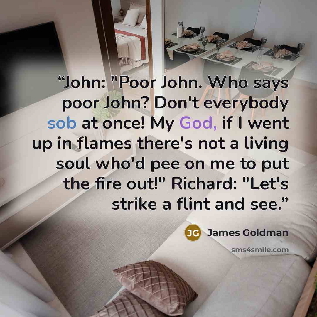 “John: "Poor John. Who says poor John? Don't everybody sob at once! My God, if I went up in flames there's not a living soul who'd pee on me to put the fire out!" Richard: "Let's strike a flint and see.” quote by James Goldman
