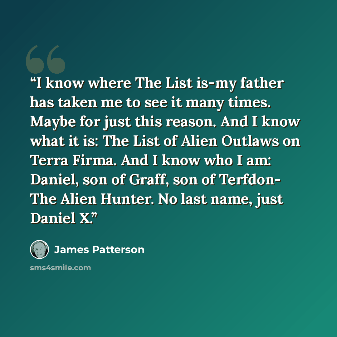“I know where The List is-my father has taken me to see it many times. Maybe for just this reason. And I know what it is: The List of Alien Outlaws on Terra Firma. And I know who I am: Daniel, son of Graff, son of Terfdon- The Alien Hunter. No last name, just Daniel X.” quote by James Patterson