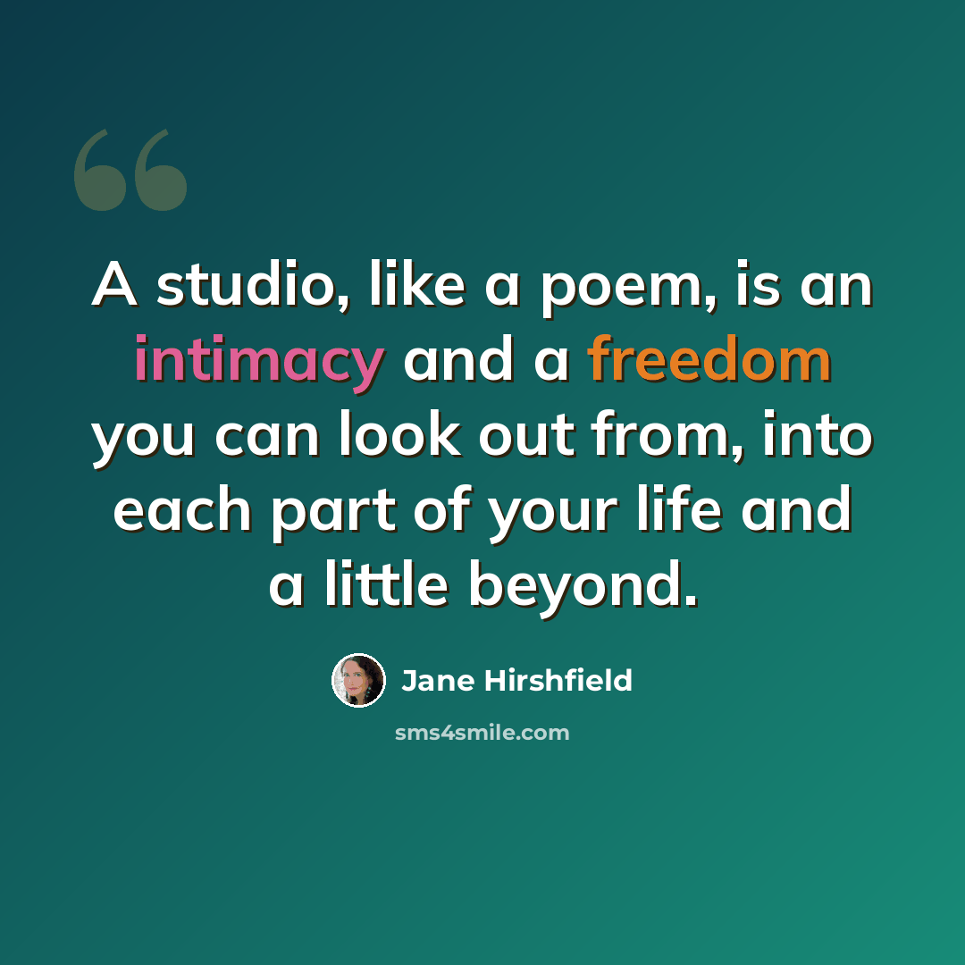 “A studio, like a poem, is an intimacy and a freedom you can look out from, into each part of your life and a little beyond.” quote by Jane Hirshfield