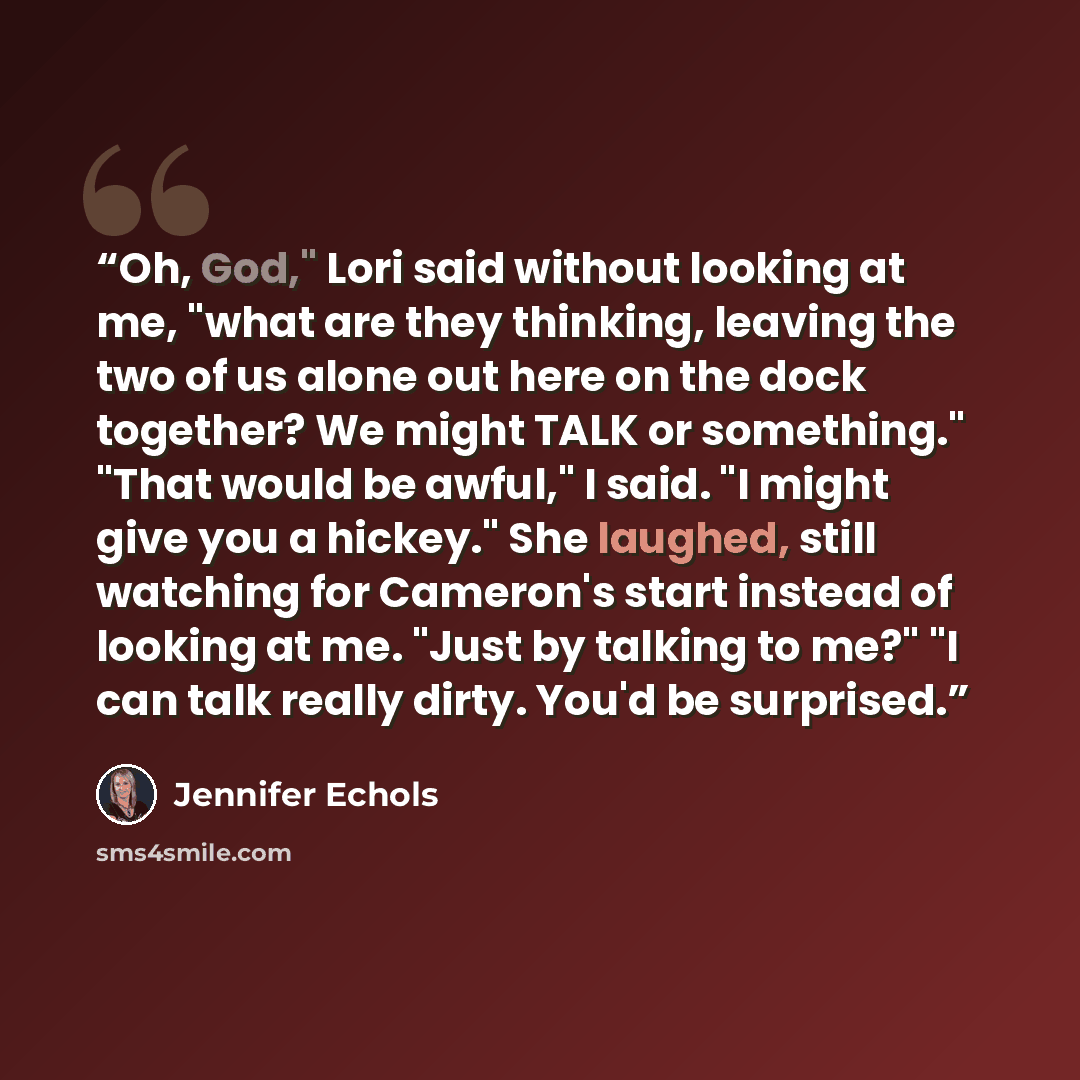 “Oh, God," Lori said without looking at me, "what are they thinking, leaving the two of us alone out here on the dock together? We might TALK or something." "That would be awful," I said. "I might give you a hickey." She laughed, still watching for Cameron's start instead of looking at me. "Just by…” quote by Jennifer Echols