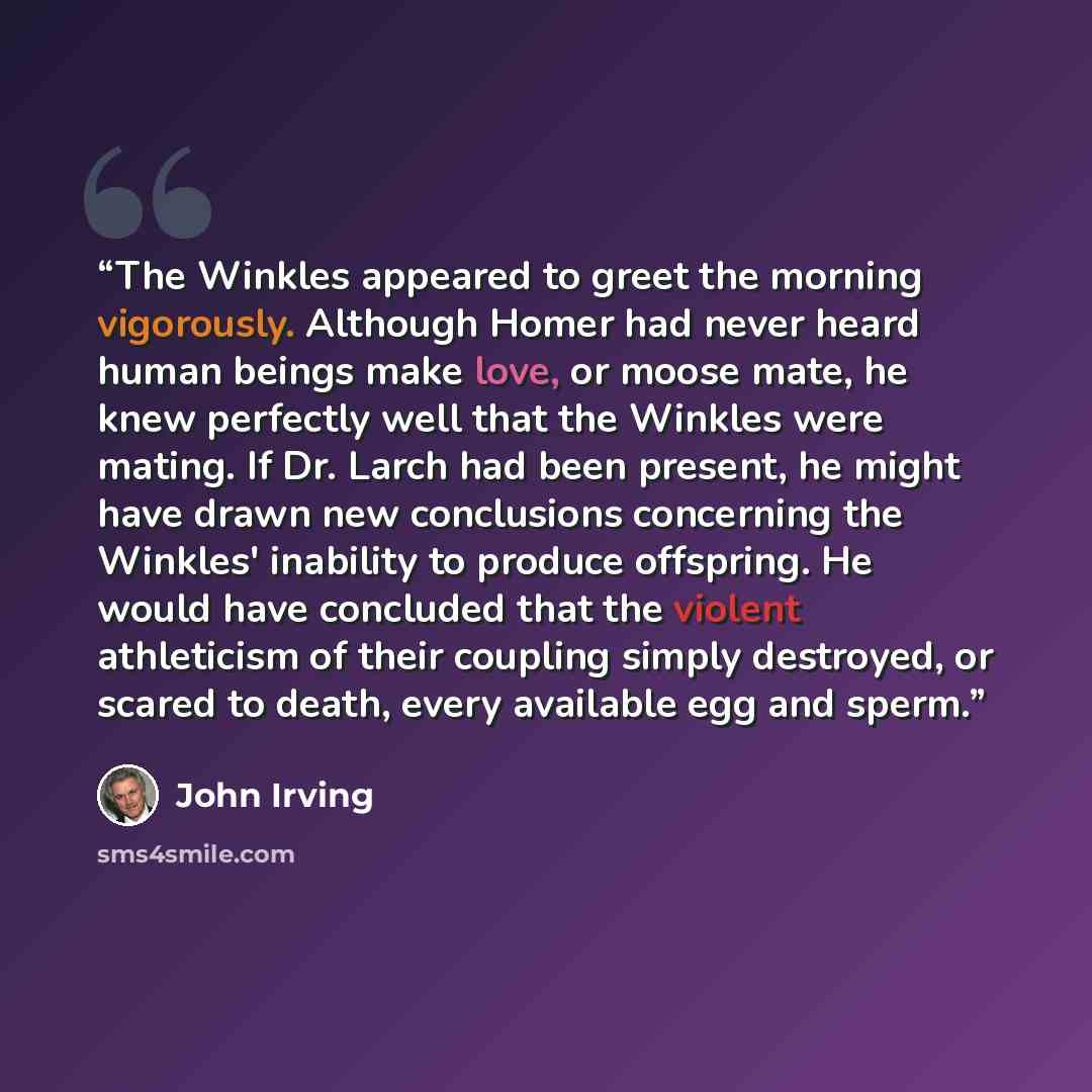“The Winkles appeared to greet the morning vigorously. Although Homer had never heard human beings make love, or moose mate, he knew perfectly well that the Winkles were mating. If Dr. Larch had been present, he might have drawn new conclusions concerning the Winkles' inability to produce…” quote by John Irving